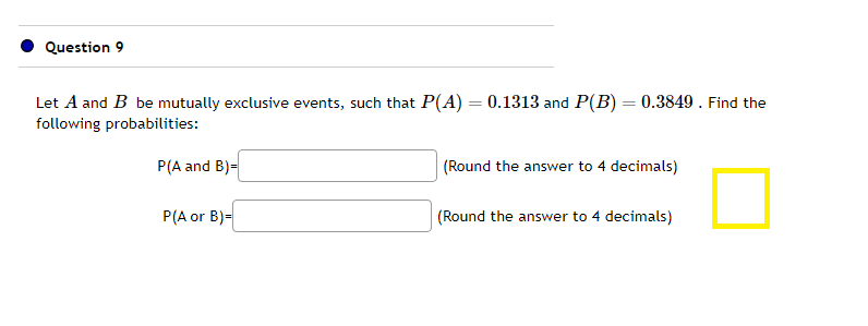 Question 9
Let A and B be mutually exclusive events, such that P(A) = 0.1313 and P(B) = 0.3849. Find the
following probabilities:
P(A and B)=
P(A or B)=
(Round the answer to 4 decimals)
(Round the answer to 4 decimals)