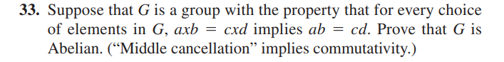 33. Suppose that G is a group with the property that for every choice
of elements in G, axb = cxd implies ab = cd. Prove that G is
Abelian. ("Middle cancellation" implies commutativity.)