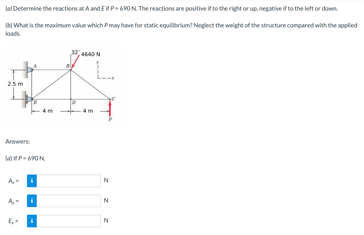 (a) Determine the reactions at A and E if P = 690 N. The reactions are positive if to the right or up, negative if to the left or down.
(b) What is the maximum value which P may have for static equilibrium? Neglect the weight of the structure compared with the applied
loads.
A
B
#
2.5 m
E
D
4 m
Answers:
(a) If P = 690 N,
Ax= i
Ay=
Ex=
32, 4640 N
i
4 m
P
N
N
Z Z
C
N