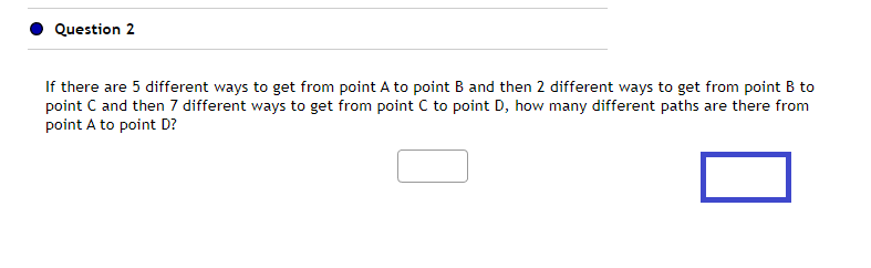 Question 2
If there are 5 different ways to get from point A to point B and then 2 different ways to get from point B to
point C and then 7 different ways to get from point C to point D, how many different paths are there from
point A to point D?