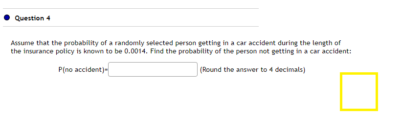 Question 4
Assume that the probability of a randomly selected person getting in a car accident during the length of
the insurance policy is known to be 0.0014. Find the probability of the person not getting in a car accident:
P(no accident)=
(Round the answer to 4 decimals)