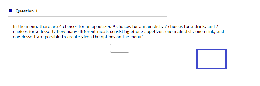 Question 1
In the menu, there are 4 choices for an appetizer, 9 choices for a main dish, 2 choices for a drink, and 7
choices for a dessert. How many different meals consisting of one appetizer, one main dish, one drink, and
one dessert are possible to create given the options on the menu?