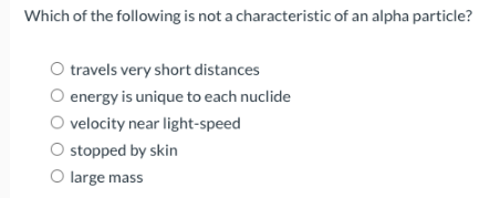 Which of the following is not a characteristic of an alpha particle?
O travels very short distances
O energy is unique to each nuclide
O velocity near light-speed
O stopped by skin
O large mass
