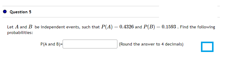 Question 5
Let A and B be independent events, such that P(A) = 0.4326 and P(B) = 0.1593. Find the following
probabilities:
P(A and B)=
(Round the answer to 4 decimals)