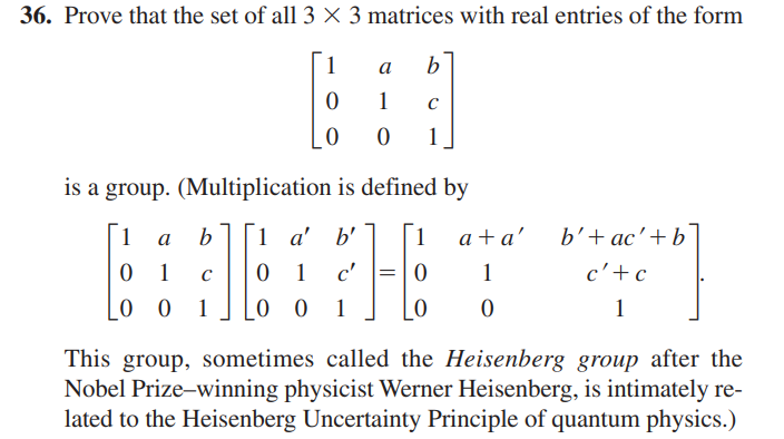 36. Prove that the set of all 3 X 3 matrices with real entries of the form
1
0
0
C
1
a
1
0
is a group. (Multiplication is defined by
1 a
b 1 a' b' 1
0 1
00
16
1 c' =
00 1
0
b
C
1
0
0
a+a'
1
0
b' + ac' + b
c' + c
1
This group, sometimes called the Heisenberg group after the
Nobel Prize-winning physicist Werner Heisenberg, is intimately re-
lated to the Heisenberg Uncertainty Principle of quantum physics.)