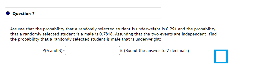 Question 7
Assume that the probability that a randomly selected student is underweight is 0.291 and the probability
that a randomly selected student is a male is 0.7818. Assuming that the two events are independent, find
the probability that a randomly selected student is male that is underweight:
P(A and B)=
% (Round the answer to 2 decimals)