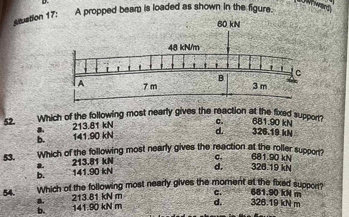 Situation 17:
52
53.
A propped beam is loaded as shown in the figure.
60 KN
A
48 kN/m
6.
B
d.
Which of the following most nearly gives the reaction at the fixed support?
681.90 KN
213.81 kN
326.19 kN
141.90 KN
3 m
d.
b.
Which of the following most nearly gives the reaction at the roller support?
213.81 KN
141.90 KN
c
es
nward)
681.90 kN
326.19 KN
b.
Which of the following most nearly gives the moment at the fixed support?
681.90 KN m
213.81 kN m
326.19 kN m
141.90 kN m