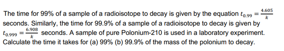 4.605
k
=
The time for 99% of a sample of a radioisotope to decay is given by the equation t0.99
seconds. Similarly, the time for 99.9% of a sample of a radioisotope to decay is given by
to.999
seconds. A sample of pure Polonium-210 is used in a laboratory experiment.
Calculate the time it takes for (a) 99% (b) 99.9% of the mass of the polonium to decay.
6.908
k