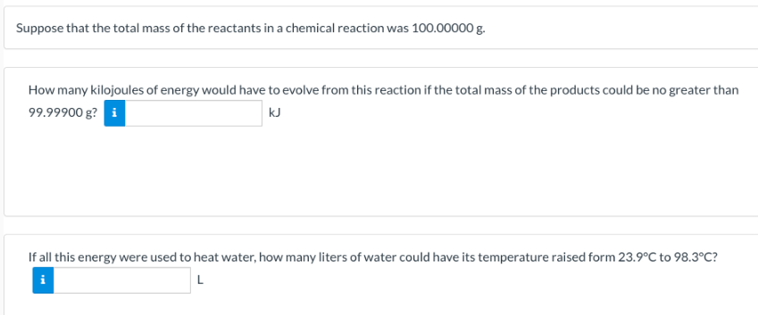 Suppose that the total mass of the reactants in a chemical reaction was 100.00000 g.
How many kilojoules of energy would have to evolve from this reaction if the total mass of the products could be no greater than
99.99900 g? i
kJ
If all this energy were used to heat water, how many liters of water could have its temperature raised form 23.9°C to 98.3°C?
L