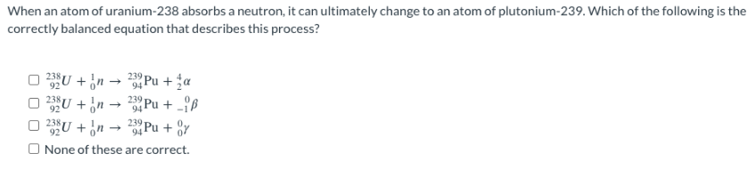 When an atom of uranium-238 absorbs a neutron, it can ultimately change to an atom of plutonium-239. Which of the following is the
correctly balanced equation that describes this process?
023U+n
92
23Pu+a
232U+n→ 23 Pu+_iß
92
94
232U + n.
23Pu+or
94
None of these are correct.
