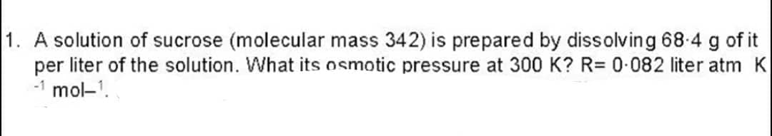 1. A solution of sucrose (molecular mass 342) is prepared by dissolving 68.4 g of it
per liter of the solution. What its osmotic pressure at 300 K? R= 0·082 liter atm K
-1 mol-¹.