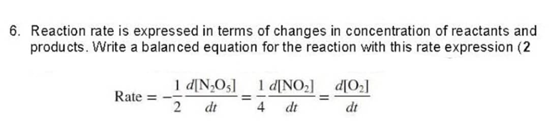 6. Reaction rate is expressed in terms of changes in concentration of reactants and
products. Write a balanced equation for the reaction with this rate expression (2
Rate =
1 d[N₂05] 1 d[NO₂] d[0₂]
=
2 dt
4
dt
dt
=