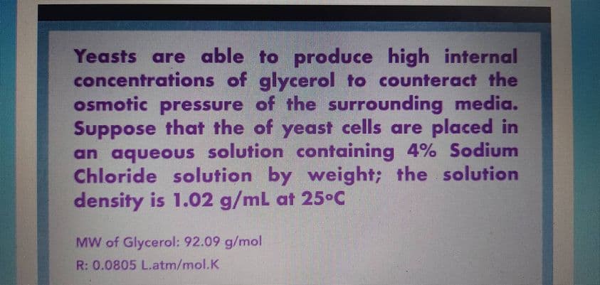 Yeasts are able to produce high internal
concentrations of glycerol to counteract the
osmotic pressure of the surrounding media.
Suppose that the of yeast cells are placed in
an aqueous solution containing 4% Sodium
Chloride solution by weight; the solution
density is 1.02 g/mL at 25°C
MW of Glycerol: 92.09 g/mol
R: 0.0805 L.atm/mol.K