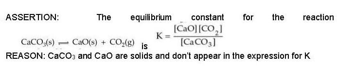 ASSERTION:
The equilibrium
=
K
constant for the reaction
[CaO]|CO,]
[CaCO3]
CaCO3(s)
CaO(s) + CO,(g) is
REASON: CaCO3 and CaO are solids and don't appear in the expression for K