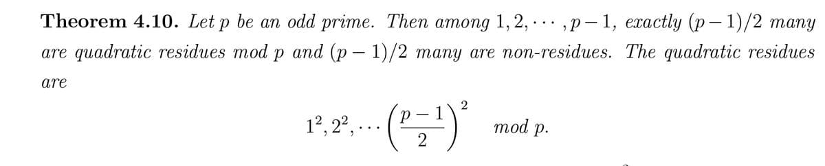 Theorem 4.10. Let p be an odd prime. Then among 1, 2, ,p-1, exactly (p-1)/2 many
are quadratic residues mod p and (p-1)/2 many are non-residues. The quadratic residues
are
(₁=¹) ²
2
1², 2², ...
mod p.
