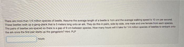 There are more than 1/4 million species of beetle. Assume the average length of a beetle is 1cm and the average walking speed is 10 cm per second.
These beetles walk up a gang-plank that is 5 meters long onto an ark. They do this in pairs, side by side, one male and one female from each species.
The pairs of beetles are spaced so there is a gap of 9 cm between species. How many hours will it take for 1/4 million species of beetles to embark onto
the ark once the first pair starts up the gangplank? Hint: PLP
hours
