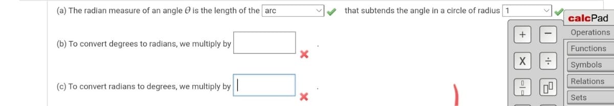 (a) The radian measure of an angle O is the length of the arc
that subtends the angle in a circle of radius 1
calcPad
+
Operations
(b) To convert degrees to radians, we multiply by
Functions
Symbols
Relations
(c) To convert radians to degrees, we multiply by
Sets
믿
