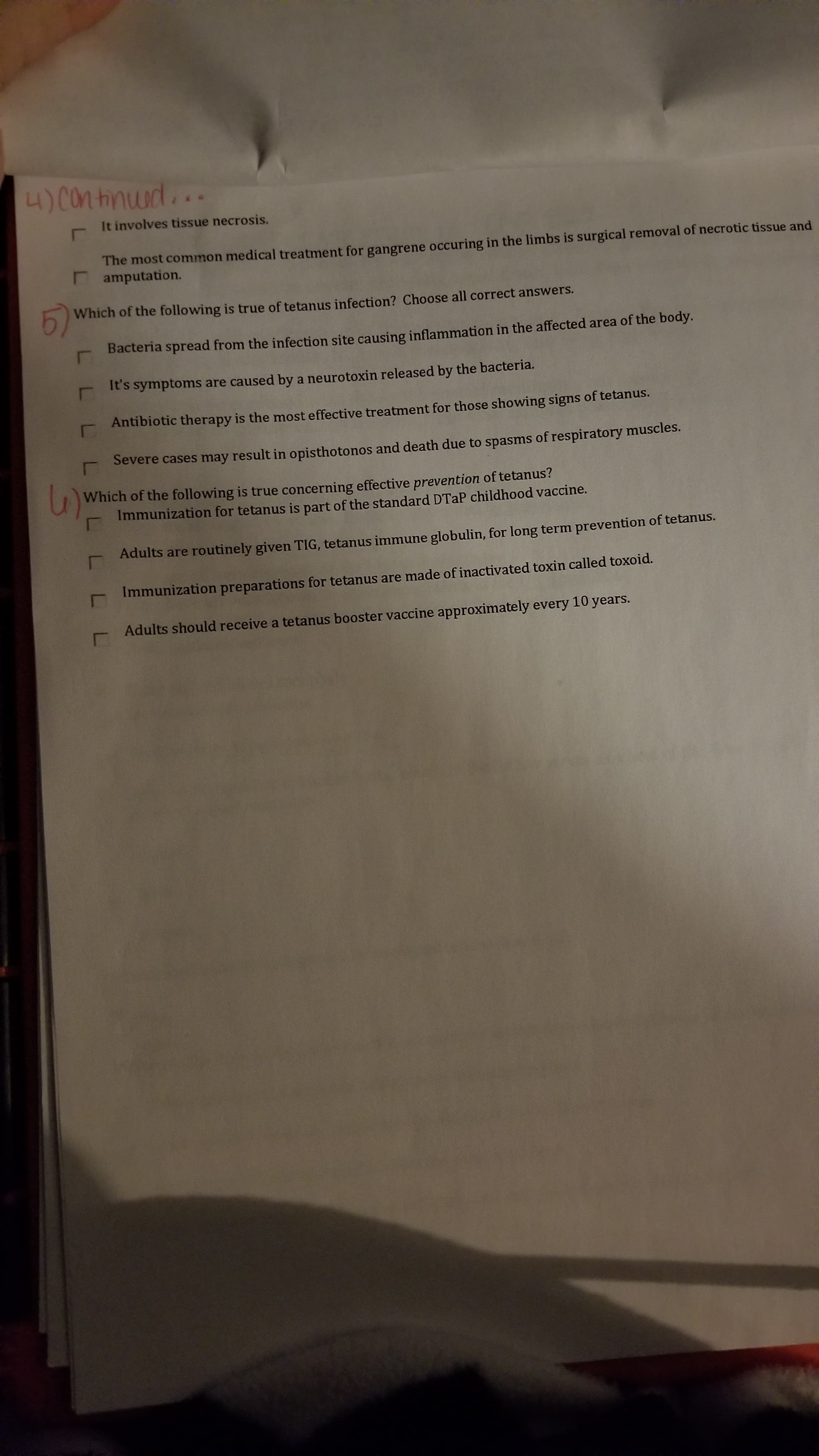 4)Con tinud...
It involves tissue necrosis.
The most common medical treatment for gangrene occuring in the limbs is surgical removal of necrotic tissue and
amputation.
5)
Which of the following is true of tetanus infection? Choose all correct answers.
Bacteria spread from the infection site causing inflammation in the affected area of the body.
It's symptoms are caused by a neurotoxin released by the bacteria.
Antibiotic therapy is the most effective treatment for those showing signs of tetanus.
Severe cases may result in opisthotonos and death due to spasms of respiratory muscles.
Which of the following is true concerning effective prevention of tetanus?
Immunization for tetanus is part of the standard DTAP childhood vaccine.
Adults are routinely given TIG, tetanus immune globulin, for long term prevention of tetanus.
Immunization preparations for tetanus are made of inactivated toxin called toxoid.
Adults should receive a tetanus booster vaccine approximately every 10 years.
