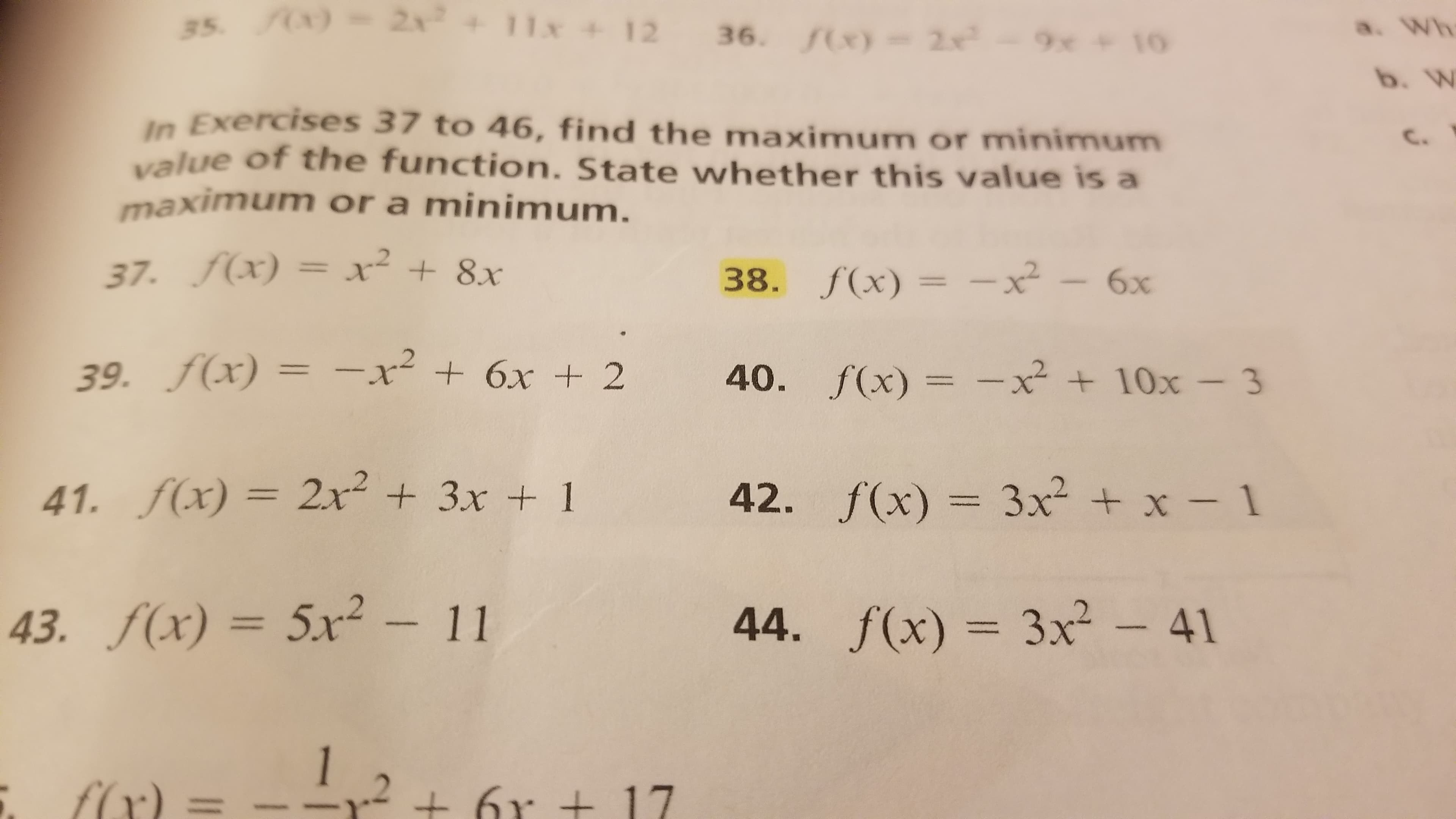 25. (X) = 2x + 11x + 12 36. (x)= 2x-9x + 10
a. Wh
b. W
In Exercises 37 to 46, find the maximum or minimnum
value of the function. State whether this value is a
maximum or a minimum.
C.
37. f(x) = xr² + 8x
38. f(x) = -x²
6х
39. f(x) = -x² + 6x + 2
40. f(x) = -x² + 10x – 3
%3D
41. f(x) = 2x + 3x + 1
42. f(x) = 3x² + x - 1
%3D
43. f(x) = 5x² – 11
44. f(x) = 3x² - 41
1
f(x) =
6r + 17
