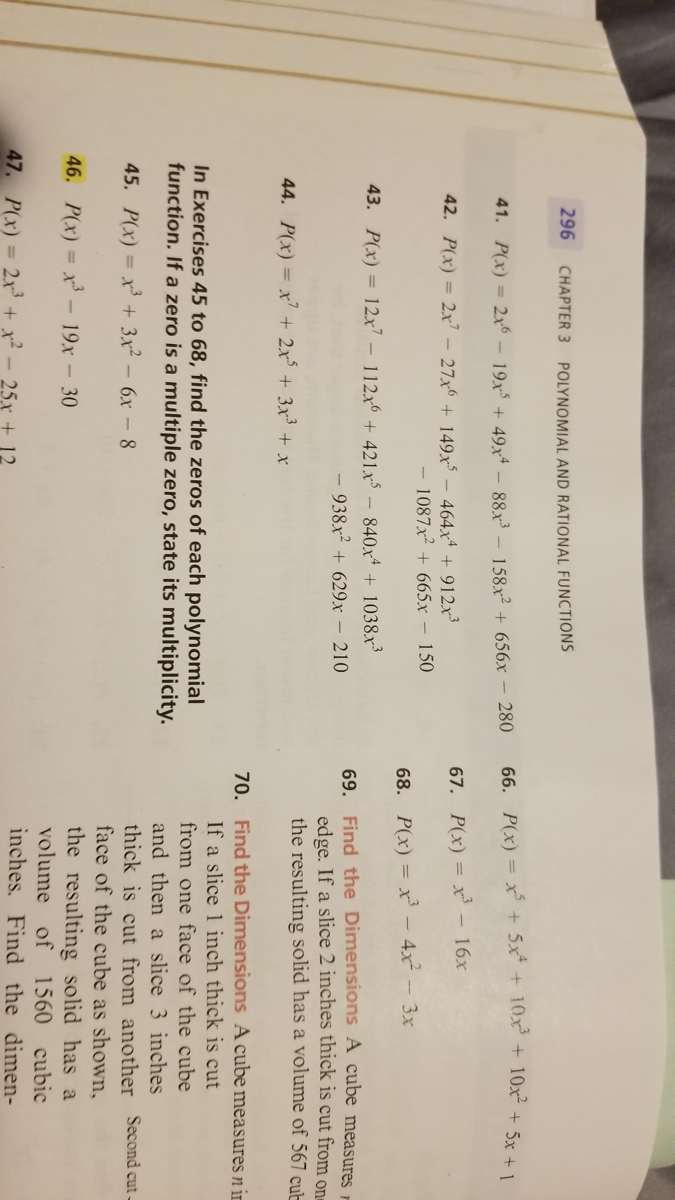 296 CHAPTER 3
POLYNOMIAL AND RATIONAL FUNCTIONS
66. P(x) = x + 5x + 10x + 10x + 5x + 1
41. P(x) = 2x6
19x + 49x4 - 88x³ – 158x² + 656x – 280
67. P(x) = xr - 16x
%3D
42. P(x) = 2x - 27x + 149x - 464x + 912x
- 1087x2 + 665x - 150
68. P(x) = x – 4x² - 3x
43. P(x) = 12x7 – 112x6 + 421x³ – 840xª + 1038x³
%3D
69. Find the Dimensions A cube measures r
edge. If a slice 2 inches thick is cut from one
the resulting solid has a volume of 567 cub
- 938x² + 629x – 210
44. P(x) = x'+ 2x + 3x+ x
70. Find the Dimensions A cube measures n in
If a slice 1 inch thick is cut
In Exercises 45 to 68, find the zeros of each polynomial
function. If a zero is a multiple zero, state its multiplicity.
from one face of the cube
and then a slice 3 inches
thick is cut from another Second cut-
face of the cube as shown,
45. P(x) = x³ + 3x2 - 6x -8
the resulting solid has a
volume of 1560 cubic
inches. Find the dimen-
46. P(x) = x³ – 19x – 30
%3D
47. P(x) = 2x + x² - 25x + 12
