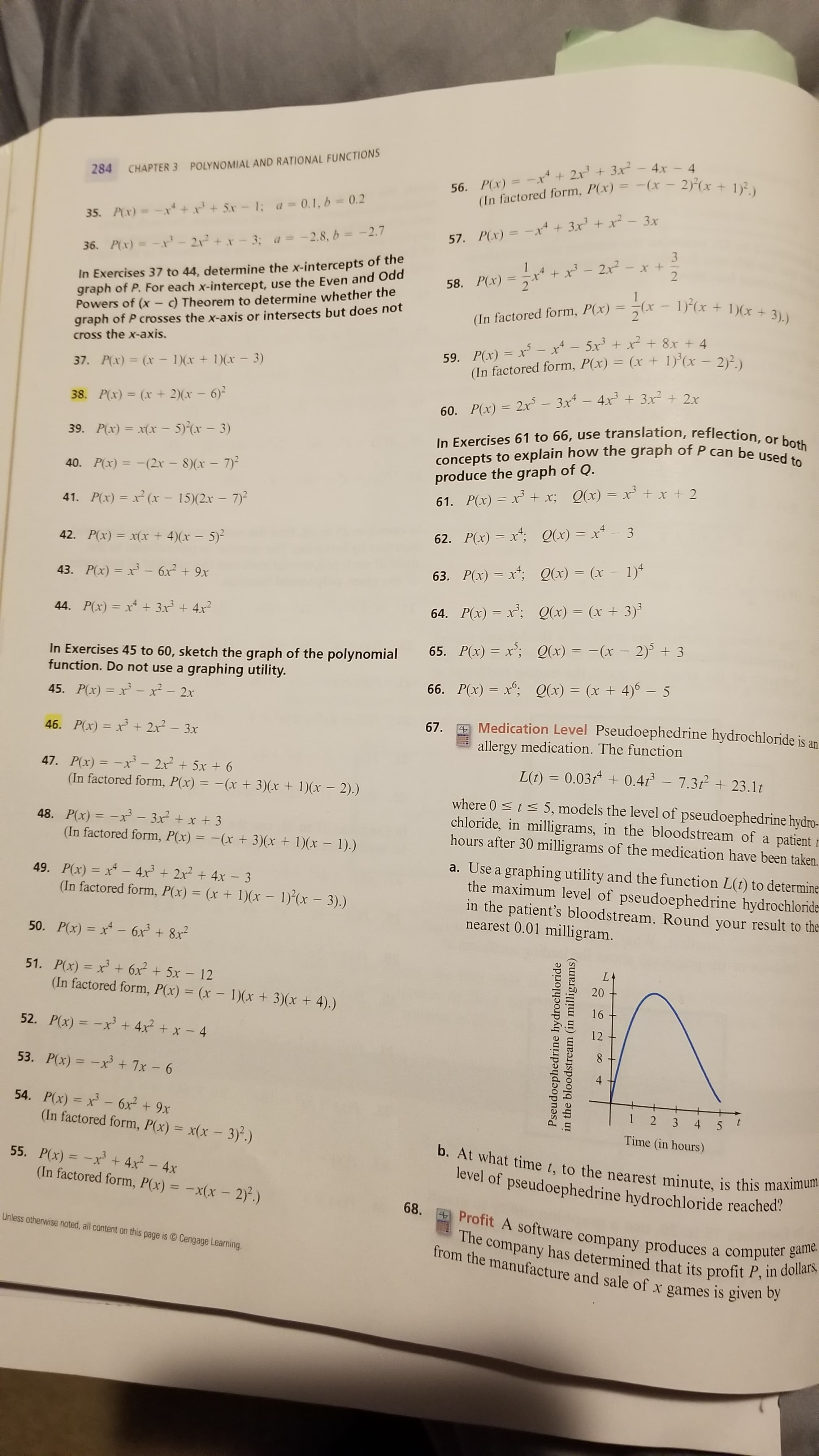 284 CHAPTER 3 POLYNOMIAL AND RATIONAL FUNCTIONS
56. P(x) = -x* + 2x' + 3x² – 4x – 4
56. P(x) = -x+ 2x+
(In factored form, P(x) = -(x - 2)-(x + 1)².)
35. P(x) = -xr
+ 5x-1: a =0.1, b = 0.2
57. P(x) = -x + 3x' + x² - 3x
36. P(x) = -x-21+x-3; a= -2.8, b = -2.7
In Exercises 37 to 44, determine the x-intercepts of the
graph of P. For each x-intercept, use the Even and Odd
Powers of (x - c) Theorem to determine whether the
graph of P crosses the x-axis or intersects but does not
cross the x-axis.
58. P(x) =x* + x³ – 2x² – x +
%3D
3).)
(In factored form, P(x) = 7(x– 1)*(x + 1)( +
59. P(x) = x – x* – 5x' + xr? + 8x + 4
(In factored form, P(x) = (x + 1)*(x – 2)2)
%3D
37. P(x) = (x – 1)(x + 1)(x – 3)
38. P(x) = (x + 2)(x – 6)²
%3D
60. P(x) = 2x – 3x* – 4x' + 3x² + 2r
In Exercises 61 to 66, use translation, reflection, or both
concepts to explain how the graph of P can be used to
39. P(x) = x(x – 5)(x – 3)
40. P(x) = -(2x – 8)(x - 7)²
produce the graph of Q.
Q(x) = x' + x + 2
41. P(x) = x² (x – 15)(2x – 7)²
61. P(x) = x + x;
42. P(x) = x(x + 4)(x – 5)²
62. P(x) = x*; Q(x) = x – 3
43. P(x) = x – 6x² + 9x
63. P(x) = x*: Q(x) = (x – 1)*
44. P(x) = x + 3x + 4x2
64. P(x) = x'; Qx) = (x + 3)
%3D
65. P(x) = x; Q(x) = -(x – 2) + 3
In Exercises 45 to 60, sketch the graph of the polynomial
function. Do not use a graphing utility.
66. P(x) = x°; Q(x) = (x + 4)6 – 5
45. P(x) = x –- x² – 2x
A Medication Level Pseudoephedrine hydrochloride is an
allergy medication. The function
67.
46. P(x) = x + 2x² – 3x
%3D
47. P(x) = -xr - 2x + 5x + 6
(In factored form, P(x) = -(x+ 3)(x + 1)(x - 2).)
L(t) = 0.03t + 0.4r – 7.3t + 23.1t
48. P(x) = -xr – 3x² + x + 3
(In factored form, P(x) = -(x + 3)(x + 1)(x – 1).)
where 0 <t< 5, models the level of pseudoephedrine hydro-
chloride, in milligrams, in the bloodstream of a patient
hours after 30 milligrams of the medication have been taken.
49. P(x) = x – 4x + 2x² + 4x – 3
(In factored form, P(x) = (x + 1)(x – 1)*(x – 3).)
a. Use a graphing utility and the function L(t) to determine
the maximum level of pseudoephedrine hydrochloride-
in the patient's bloodstream. Round your result to the
nearest 0.01 milligram.
%3D
50. P(x) = x – 6x + 8x²
51. P(x) = x + 6x + 5x - 12
(In factored form, P(x) = (x – 1)(x + 3)(x + 4).)
%3D
16
52. P(x) = -x + 4x² + x - 4
12
8 -
53. P(x) = -x + 7x - 6
%3D
54. P(x) = x – 6x² + 9x
(In factored form, P(x) = x(x – 3)².)
3
4
Time (in hours)
55. P(x) = -x' + 4x - 4x
(In factored form, P(x) = -x(x – 2)*.)
b. At what time t, to the nearest minute, is this maximum
level of pseudoephedrine hydrochloride reached?
68.
Profit A software company produces a computer game.
The company has determined that its profit P, in dollars,
from the manufacture and sale of x games is given by
Unless otherwise noted, all content on this page is Cengage Learning.
Pseudoephedrine hydrochloride
in the bloodstream (in milligrams)
20
4-
