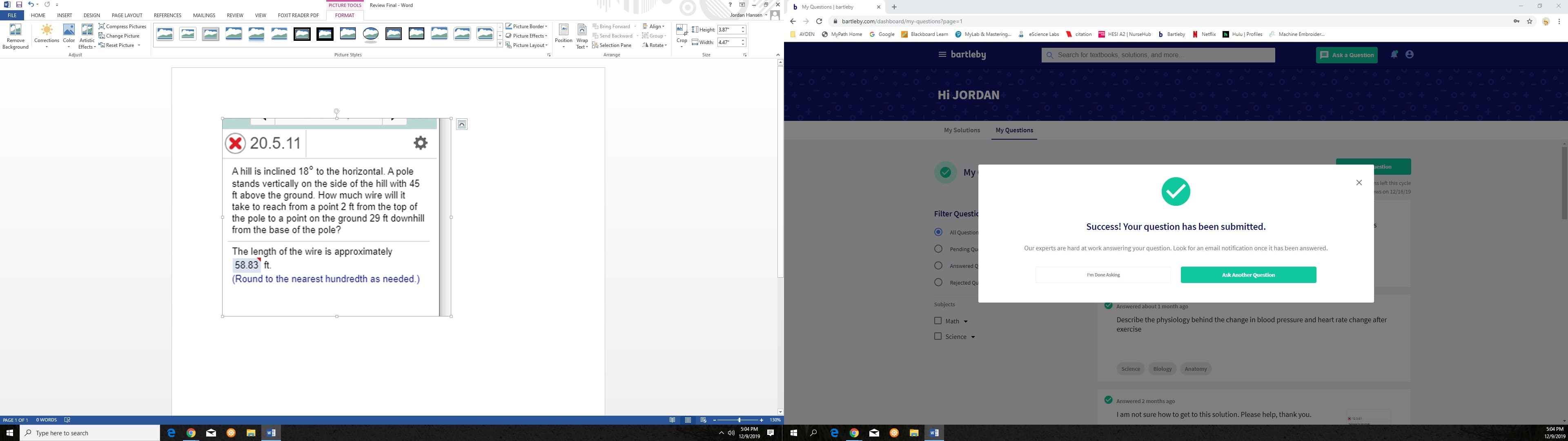 Review Final - Word
PICTURE TOOLS
b My Questions | bartleby
Jordan Hansen
INSERT
REFERENCES
REVIEW
FILE
HOME
DESIGN
PAGE LAYOUT
MAILINGS
VIEW
FOXIT READER PDF
FORMAT
A bartleby.com/dashboard/my-questions?page=1
E Align-
E Compress Pictures
FE
L Picture Border
Bring Forward -
I Height: 3.87"
G Google
N Netflix
O MyPath Home
P MyLab & Mastering.
A eScience Labs
HESI A2 | NurseHub
b Bartleby
E Machine Embroider.
O AYDEN
Hulu | Profiles
A Change Picture
O Picture Effects-
G Send Backward- E Group
Blackboard Leam
citation
Crop EWidth: 4.47"
Remove
Corrections Color Artistic
Position Wrap
E Picture Layout
A Rotate-
Effects- Reset Picture-
Text - B Selection Pane
Background
= bartleby
Q Search for textbooks, solutions, and more..
E Ask a Question
Adjust
Picture Styles
Arrange
Size
Hi JORDAN
My Questions
My Solutions
X 20.5.11
uestion
A hill is inclined 18° to the horizontal. A pole
stands vertically on the side of the hill with 45
ft above the ground. How much wire will it
take to reach from a point 2 ft from the top of
the pole to a point on the ground 29 ft downhill
from the base of the pole?
My
ns left this cycle
ws on 12/16/19
Filter Questic
Success! Your question has been submitted.
All Question
Our experts are hard at work answering your question. Look for an email notification once it has been answered.
Pending Qu
The length of the wire is approximately
58.83 ft.
Answered Q
I'm Done Asking
Ask Another Question
(Round to the nearest hundredth as needed.)
Rejected Qu
Subjects
Answered about 1 month ago
Describe the physiology behind the change in blood pressure and heart rate change after
I Math -
exercise
O science -
Science
Biology
Anatomy
Answered 2 months ago
I am not sure how to get to this solution. Please help, thank you.
o WORDS
PAGE 1 OF 1
130%
5:04 PM
5:04 PM
P Type here to search
12/9/2019
12/9/2019
...
