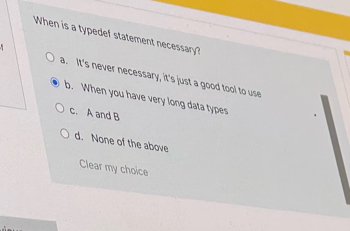 When is a typedef statement necessary?
of
O a. It's never necessary, it's just a good tool to use
O b. When you have very long data types
O c. A and B
O d. None of the above
Clear my choice
