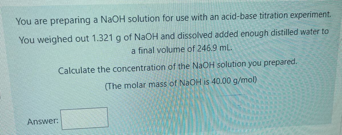 You are preparing a NAOH solution for use with an acid-base titration experiment.
You weighed out 1.321 g of NaOH and dissolved added enough distilled water to
a final volume of 246.9 mL.
Calculate the concentration of the NaOH solution you prepared.
(The molar mass of NAOH is 40.00 g/mol)
Answer:
