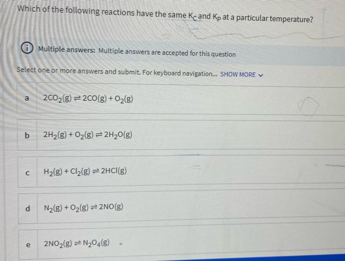 Which of the following reactions have the same Ke and Kp at a particulartemperature?
O Multiple answers: Multiple answers are accepted for this question
Select one or more answers and submit. For keyboard navigation... SHOW MORE v
2002(g) = 200(g) + O2(g)
2H2(g) + O2(g) = 2H20(g)
H2{g) + Cl2(g) = 2HCI(g)
N2(g) + O2(g) = 2NO(g)
2NO2(g) = N204(g)
e
