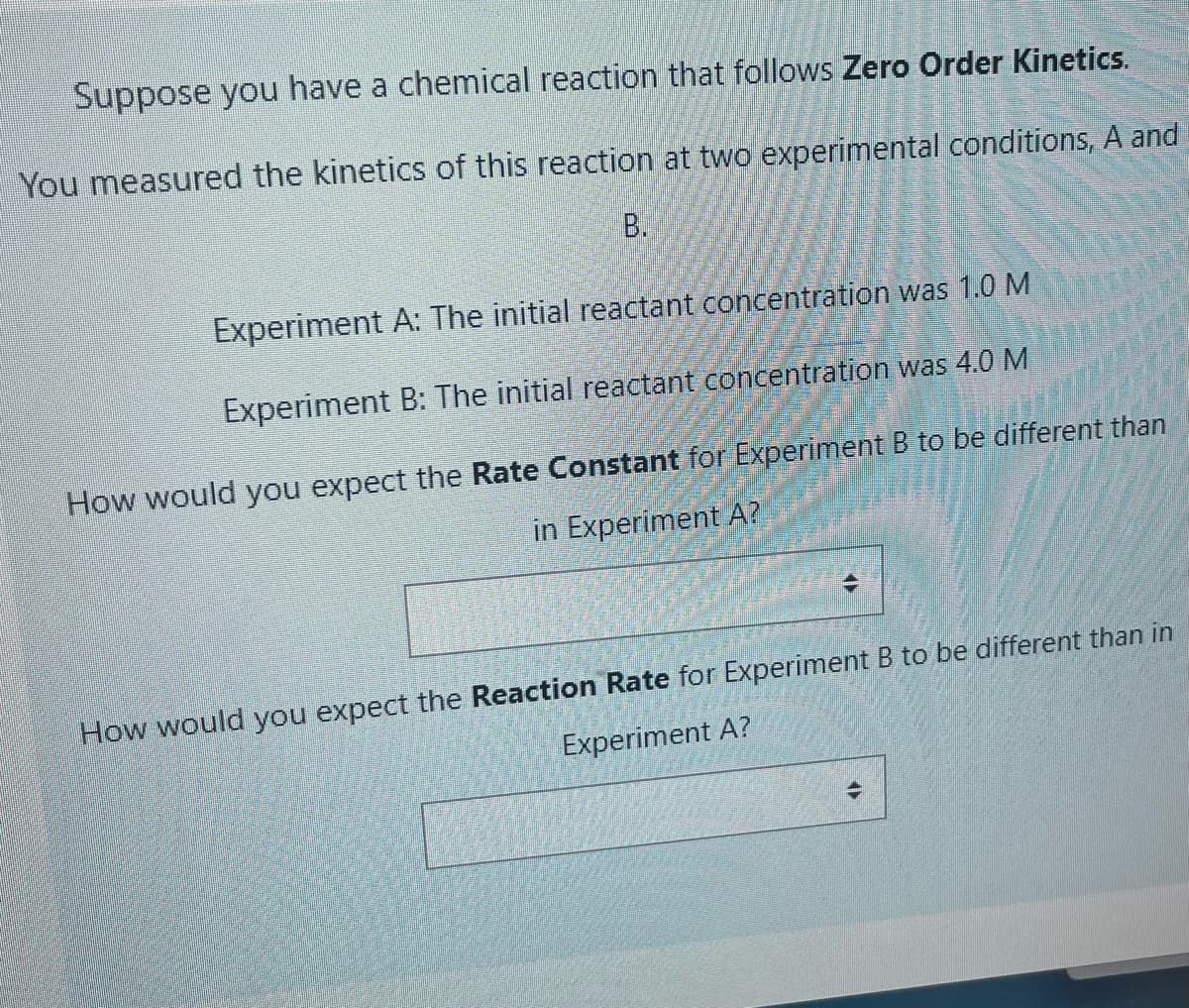 Suppose you have a chemical reaction that follows Zero Order Kinetics.
You measured the kinetics of this reaction at two experimental conditions, A and
B.
Experiment A: The initial reactant concentration was 1.0 M.
Experiment B: The initial reactant concentration was 4.0 M
How would you expect the Rate Constant for Experiment B to be different than
in Experiment A?
How would you expect the Reaction Rate for Experiment B to be different than in
Experiment A?
