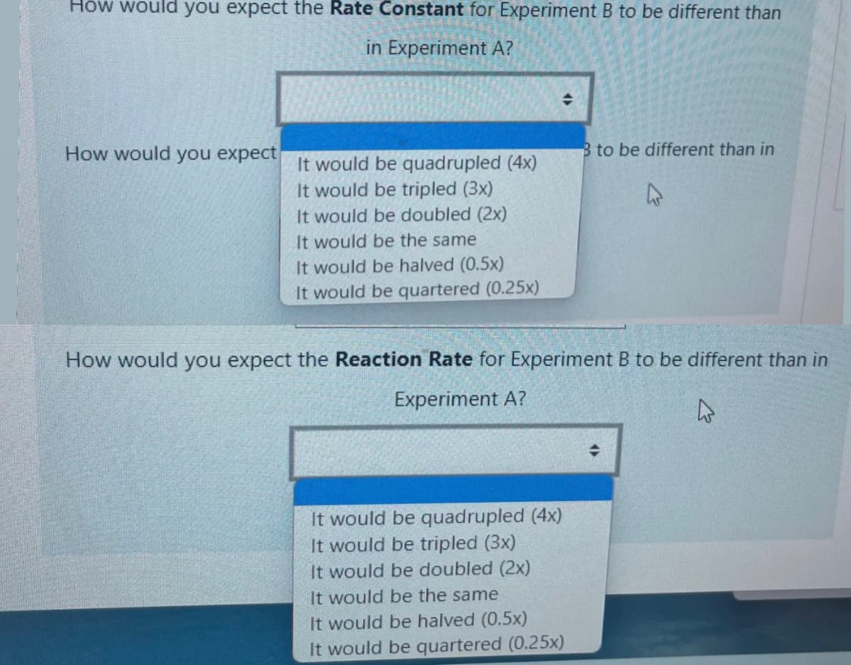 How would you expect the Rate Constant for Experiment B to be different than
in Experiment A?
How would you expect
B to be different than in
It would be quadrupled (4x)
It would be tripled (3x)
It would be doubled (2x)
It would be the same
It would be halved (0.5x)
It would be quartered (0.25x)
How would you expect the Reaction Rate for Experiment B to be different than in
Experiment A?
It would be quadrupled (4x)
It would be tripled (3x)
It would be doubled (2x)
It would be the same
It would be halved (0.5x)
It would be quartered (0.25x)
