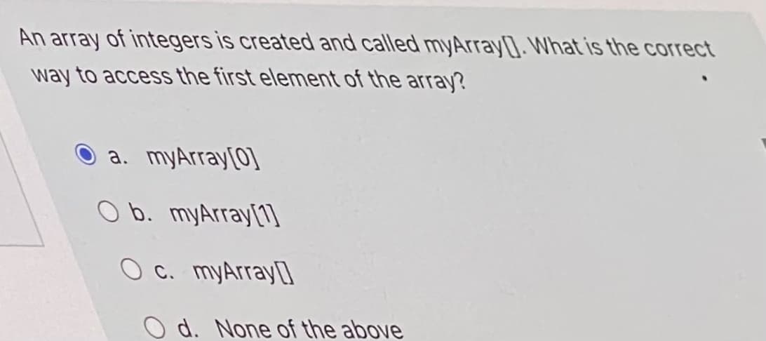 An array of integers is created and called myArray]. What is the correct
way to access the first element of the array?
O a. myArray[0)
O b. myArray[1l
O c. myArray]
O d. None of the above
