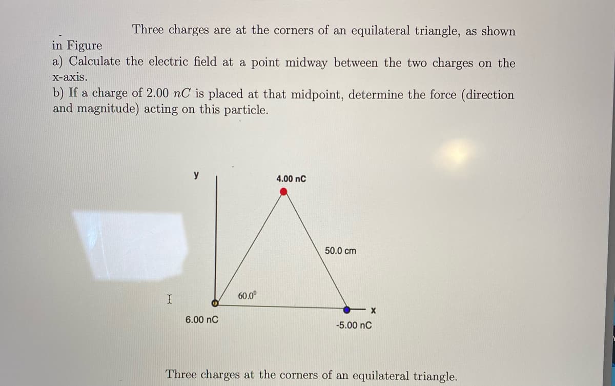 Three charges are at the corners of an equilateral triangle, as shown
in Figure
a) Calculate the electric field at a point midway between the two charges on the
х-ахis.
b) If a charge of 2.00 nC is placed at that midpoint, determine the force (direction
and magnitude) acting on this particle.
y
4.00 nC
50.0 cm
60.0°
6.00 nC
-5.00 nC
Three charges at the corners of an equilateral triangle.
