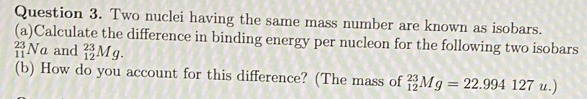 Question 3. Two nuclei having the same mass number are known as isobars.
(a)Calculate the difference in binding energy per nucleon for the following two isobars
Na and Mg.
(b) How do you account for this difference? (The mass of ?3Mg = 22.994 127 u.)
23
