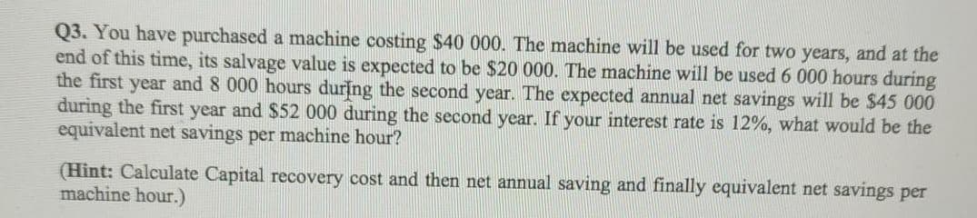 Q3. You have purchased a machine costing $40 000. The machine will be used for two years, and at the
end of this time, its salvage value is expected to be $20 000. The machine will be used 6 000 hours during
the first year and 8 000 hours during the second year. The expected annual net savings will be $45 000
during the first year and $52 000 during the second year. If your interest rate is 12%, what would be the
equivalent net savings per machine hour?
(Hint: Calculate Capital recovery cost and then net annual saving and finally equivalent net savings per
machine hour.)
