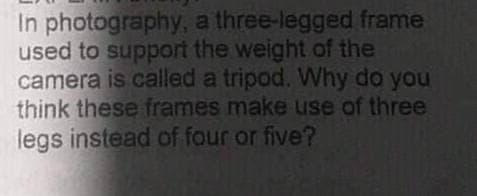 In photography, a three-legged frame
used to support the weight of the
camera is called a tripod. Why do you
think these frames make use of three
legs instead of four or five?
