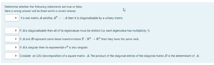 Determine whether the following statements are true or false.
Here a wrong answer will be fined worth a correct answer.
* Iif a real matrix A satisfies A" = -A then it is diagonalizable by a unitary matrix.
* If A is diagonalizable then all of its eigenvalues must be distinct (ie. each eigenvalue has multiplicity 1).
: If A and Brepresent same linear transformation T : R" -→ R* then they have the same rank.
• If A is singular then its exponential e is also singular.
* Consider an LDU decomposition of a square matrix A. The product of the diagonal entries of the diagonal matrix D is the determinant of A.
