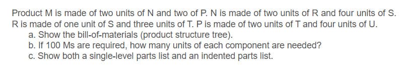 Product M is made of two units of N and two of P. N is made of two units of R and four units of S.
Ris made of one unit of S and three units of T. P is made of two units of T and four units of U.
a. Show the bill-of-materials (product structure tree).
b. If 100 Ms are required, how many units of each component are needed?
c. Show both a single-level parts list and an indented parts list.
