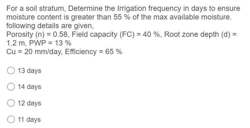 For a soil stratum, Determine the Irrigation frequency in days to ensure
moisture content is greater than 55 % of the max available moisture.
following details are given,
Porosity (n) = 0.58, Field capacity (FC) = 40 %, Root zone depth (d) =
1.2 m, PWP = 13 %
Cu = 20 mm/day, Efficiency = 65 %
13 days
14 days
12 days
O 11 days
