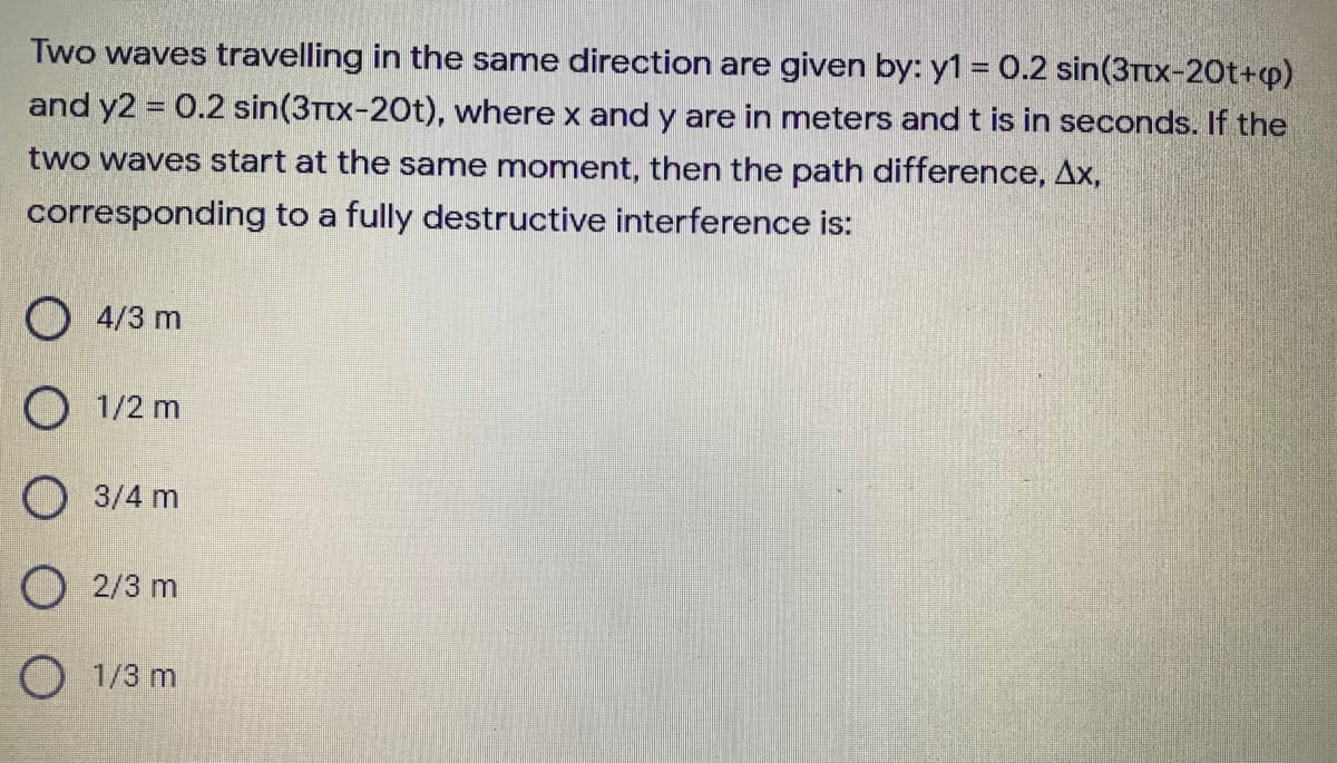 Two waves travelling in the same direction are given by: y1 = 0.2 sin(3Ttx-20t+p)
and y2 0.2 sin(3Ttx-20t), where x and y are in meters and t is in seconds. If the
two waves start at the same moment, then the path difference, Ax,
corresponding to a fully destructive interference is:
O 4/3 m
O 1/2 m
O 3/4 m
O 2/3 m
O 1/3 m
