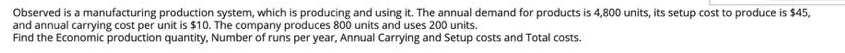 Observed is a manufacturing production system, which is producing and using it. The annual demand for products is 4,800 units, its setup cost to produce is $45,
and annual carrying cost per unit is $10. The company produces 800 units and uses 200 units.
Find the Economic production quantity, Number of runs per year, Annual Carrying and Setup costs and Total costs.
