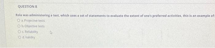 QUESTION 8
Rola was administering a test, which uses a set of statements to evaluate the extent of one's preferred activities, this is an example of:
O a. Projective tests
Ob.Objective tests
Oc Reliability
O d. Validity
