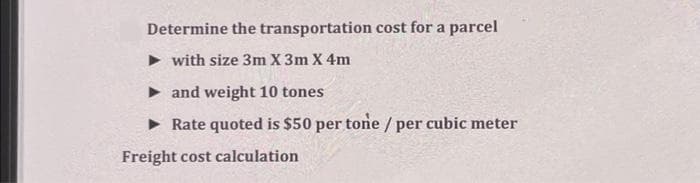 Determine the transportation cost for a parcel
with size 3m X 3m X 4m
• and weight 10 tones
• Rate quoted is $50 per tone / per cubic meter
Freight cost calculation
