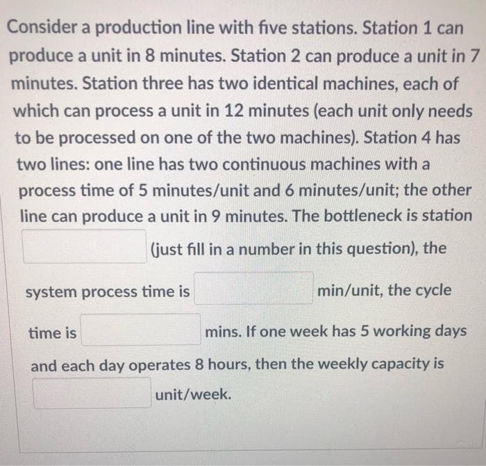 Consider a production line with five stations. Station 1 can
produce a unit in 8 minutes. Station 2 can produce a unit in 7
minutes. Station three has two identical machines, each of
which can process a unit in 12 minutes (each unit only needs
to be processed on one of the two machines). Station 4 has
two lines: one line has two continuous machines with a
process time of 5 minutes/unit and 6 minutes/unit; the other
line can produce a unit in 9 minutes. The bottleneck is station
(just fill in a number in this question), the
system process time is
min/unit, the cycle
time is
mins. If one week has 5 working days
and each day operates 8 hours, then the weekly capacity is
unit/week.
