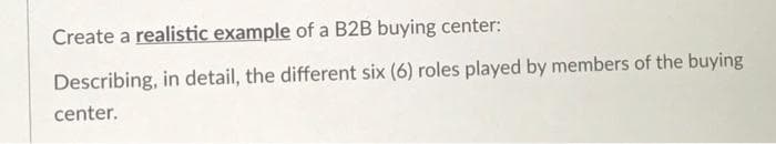 Create a realistic example of a B2B buying center:
Describing, in detail, the different six (6) roles played by members of the buying
center.
