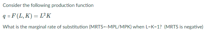 Consider the following production function
q = F (L, K) = L²K
What is the marginal rate of substitution (MRTS=-MPL/MPK) when L=K=1? (MRTS is negative)
