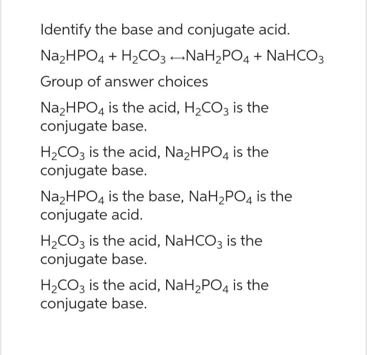 Identify the base and conjugate acid.
Na₂HPO4 + H₂CO3 →NaH₂PO4 + NaHCO3
Group of answer choices
Na₂HPO4 is the acid, H₂CO3 is the
conjugate base.
H₂CO3 is the acid, Na₂HPO4 is the
conjugate base.
Na₂HPO4 is the base, NaH₂PO4 is the
conjugate acid.
H₂CO3 is the acid, NaHCO3 is the
conjugate base.
H₂CO3 is the acid, NaH₂PO4 is the
conjugate base.