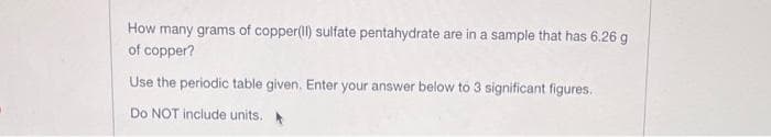 How many grams of copper(II) sulfate pentahydrate are in a sample that has 6.26 g
of copper?
Use the periodic table given. Enter your answer below to 3 significant figures.
Do NOT include units.