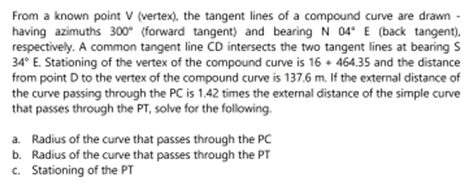 From a known point V (vertex), the tangent lines of a compound curve are drawn -
having azimuths 300° (forward tangent) and bearing N 04° E (back tangent).
respectively. A common tangent line CD intersects the two tangent lines at bearing S
34° E. Stationing of the vertex of the compound curve is 16+ 464.35 and the distance
from point D to the vertex of the compound curve is 137.6 m. If the external distance of
the curve passing through the PC is 1.42 times the external distance of the simple curve
that passes through the PT, solve for the following.
a. Radius of the curve that passes through the PC
b. Radius of the curve that passes through the PT
c. Stationing of the PT