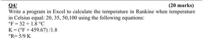 04/
(20 marks)
Write a program in Excel to calculate the temperature in Rankine when temperature
in Celsius equal: 20, 35, 50,100 using the following equations:
°F 32 +1.8 °C
K(°F +459.67)/1.8
°R= 5/9 K